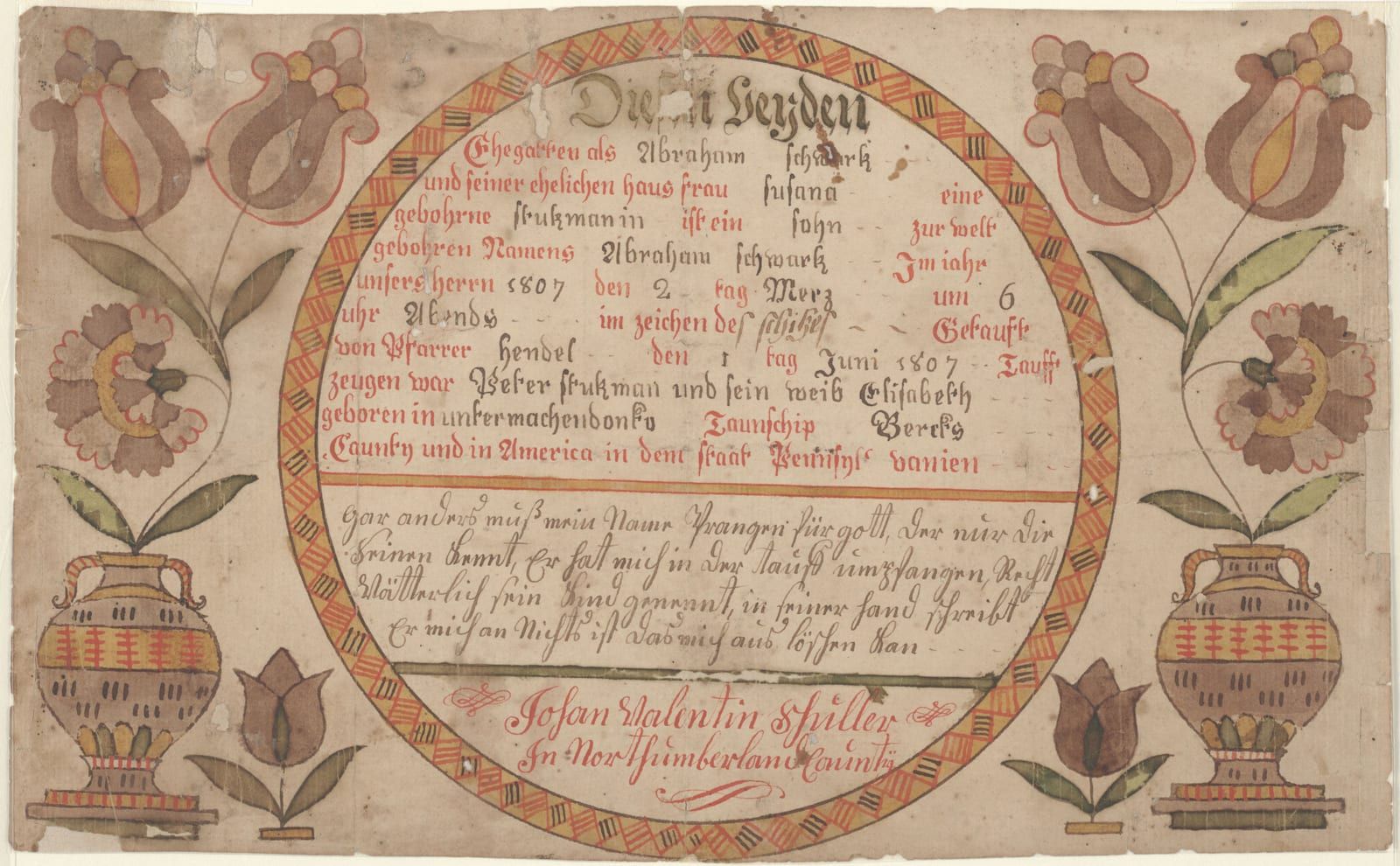 A hand-lettered German birth-and-baptism certificate, its text set in a circle ringed by a red-and-yellow braided band, flanked by two-handled urns sprouting tulips and carnations, signed at the bottom 'Johan Valentin Schuller in Northumberland Caunty.'